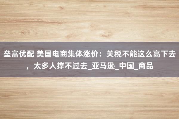 垒富优配 美国电商集体涨价：关税不能这么高下去，太多人撑不过去_亚马逊_中国_商品