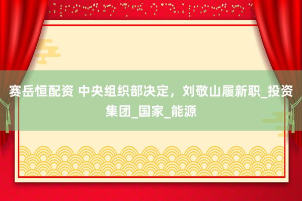 赛岳恒配资 中央组织部决定，刘敬山履新职_投资集团_国家_能源
