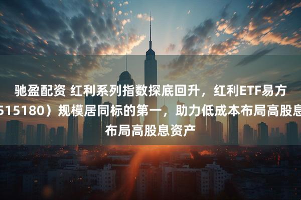 驰盈配资 红利系列指数探底回升，红利ETF易方达（515180）规模居同标的第一，助力低成本布局高股息资产