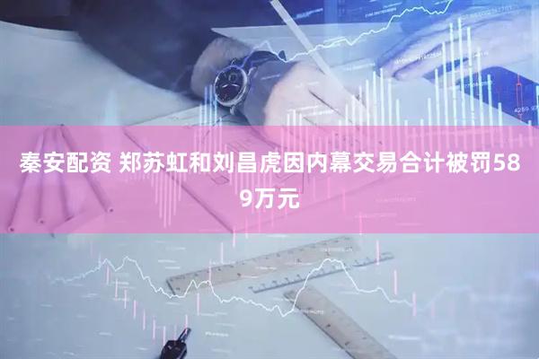 秦安配资 郑苏虹和刘昌虎因内幕交易合计被罚589万元