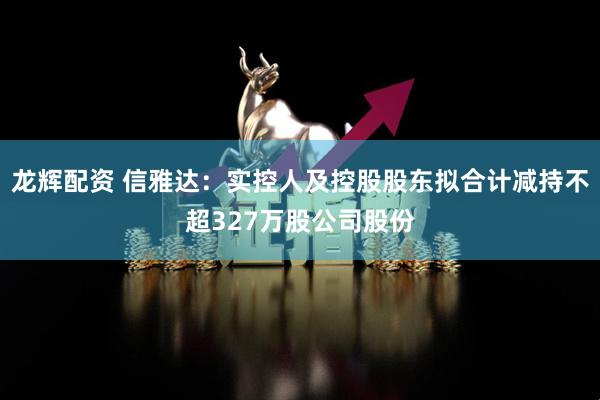 龙辉配资 信雅达：实控人及控股股东拟合计减持不超327万股公司股份