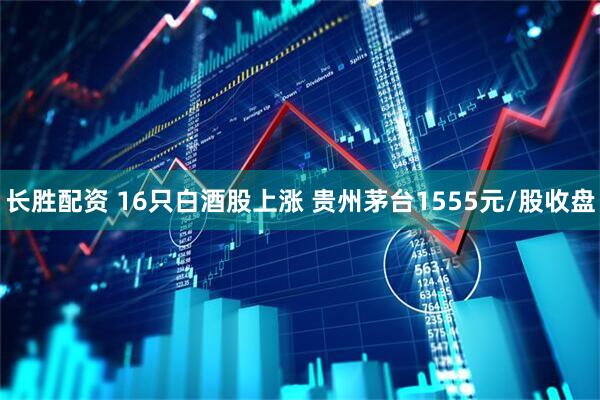 长胜配资 16只白酒股上涨 贵州茅台1555元/股收盘