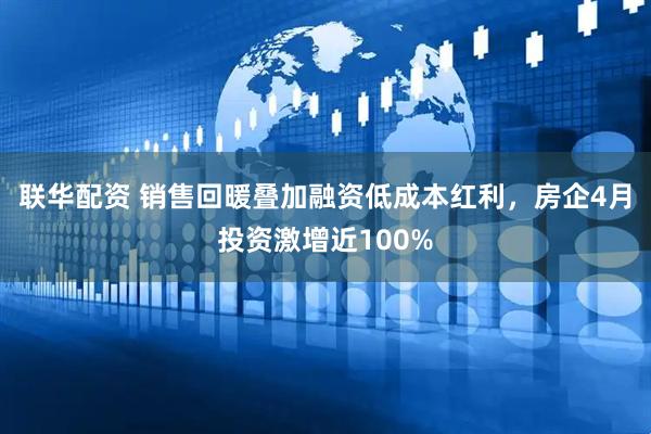联华配资 销售回暖叠加融资低成本红利，房企4月投资激增近100%