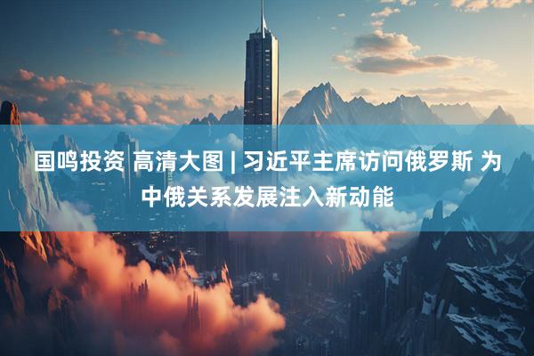 国鸣投资 高清大图 | 习近平主席访问俄罗斯 为中俄关系发展注入新动能