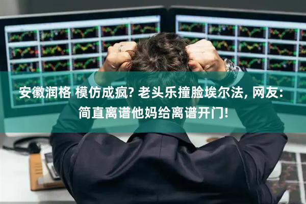 安徽润格 模仿成疯? 老头乐撞脸埃尔法, 网友: 简直离谱他妈给离谱开门!