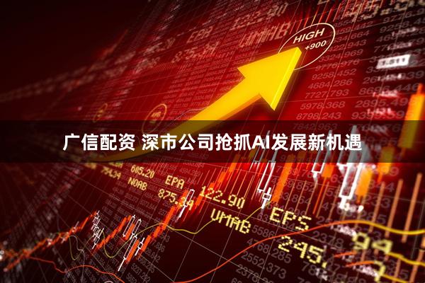 广信配资 深市公司抢抓AI发展新机遇
