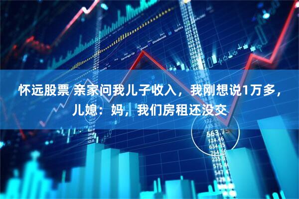 怀远股票 亲家问我儿子收入，我刚想说1万多，儿媳：妈，我们房租还没交