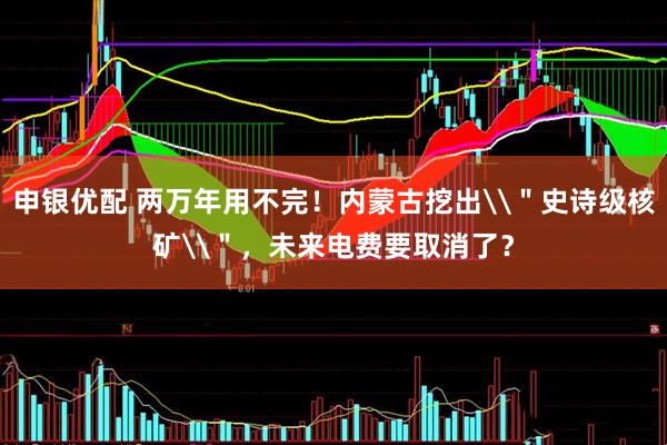 申银优配 两万年用不完！内蒙古挖出\＂史诗级核矿\＂，未来电费要取消了？