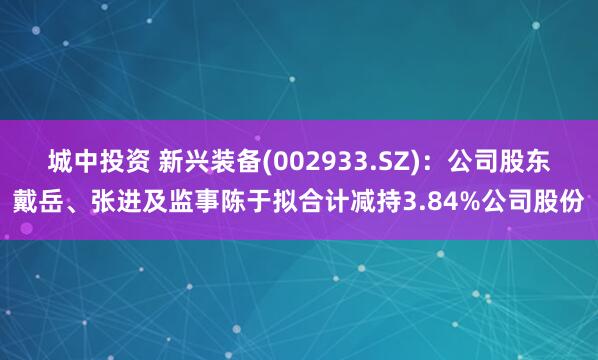城中投资 新兴装备(002933.SZ)：公司股东戴岳、张进及监事陈于拟合计减持3.84%公司股份