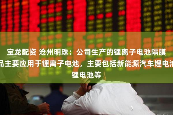 宝龙配资 沧州明珠：公司生产的锂离子电池隔膜产品主要应用于锂离子电池，主要包括新能源汽车锂电池等