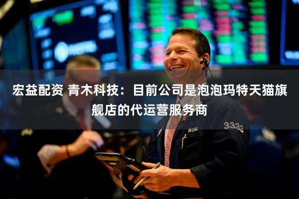 宏益配资 青木科技：目前公司是泡泡玛特天猫旗舰店的代运营服务商
