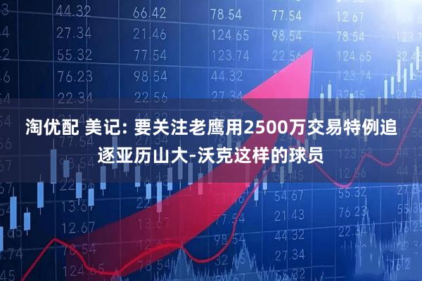 淘优配 美记: 要关注老鹰用2500万交易特例追逐亚历山大-沃克这样的球员