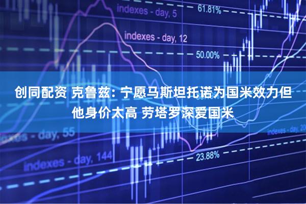 创同配资 克鲁兹: 宁愿马斯坦托诺为国米效力但他身价太高 劳塔罗深爱国米