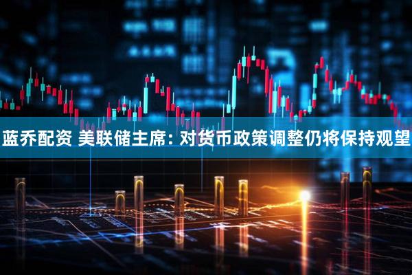 蓝乔配资 美联储主席: 对货币政策调整仍将保持观望