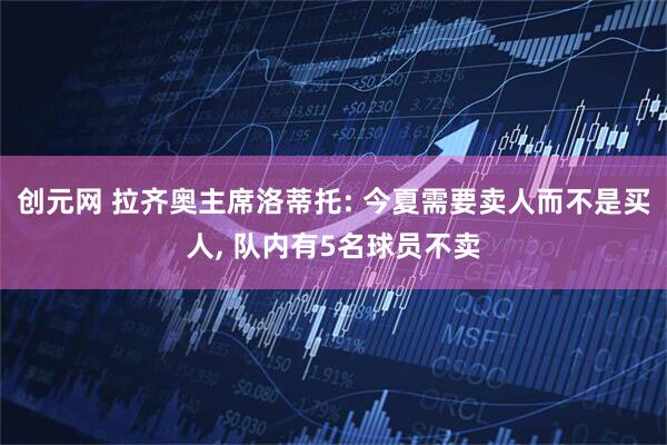 创元网 拉齐奥主席洛蒂托: 今夏需要卖人而不是买人, 队内有5名球员不卖
