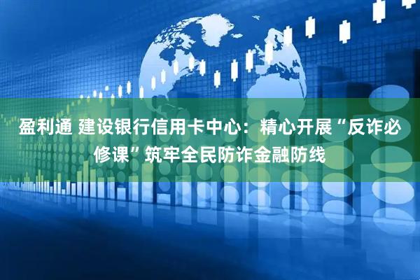 盈利通 建设银行信用卡中心：精心开展“反诈必修课”筑牢全民防诈金融防线