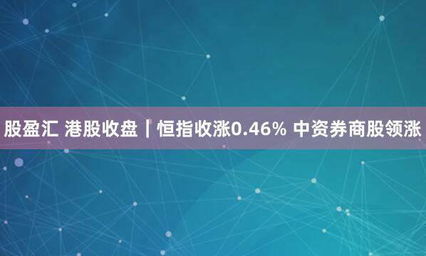 股盈汇 港股收盘｜恒指收涨0.46% 中资券商股领涨