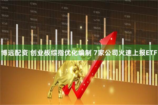 博远配资 创业板综指优化编制 7家公司火速上报ETF