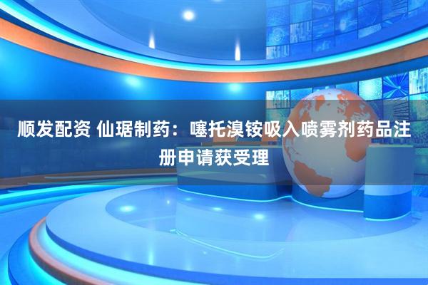 顺发配资 仙琚制药：噻托溴铵吸入喷雾剂药品注册申请获受理