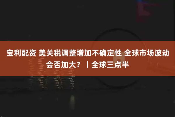 宝利配资 美关税调整增加不确定性 全球市场波动会否加大？丨全球三点半