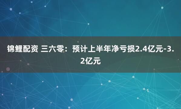 锦鲤配资 三六零：预计上半年净亏损2.4亿元-3.2亿元