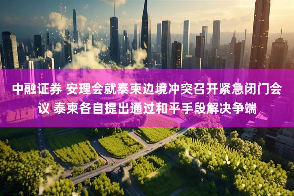 中融证券 安理会就泰柬边境冲突召开紧急闭门会议 泰柬各自提出通过和平手段解决争端