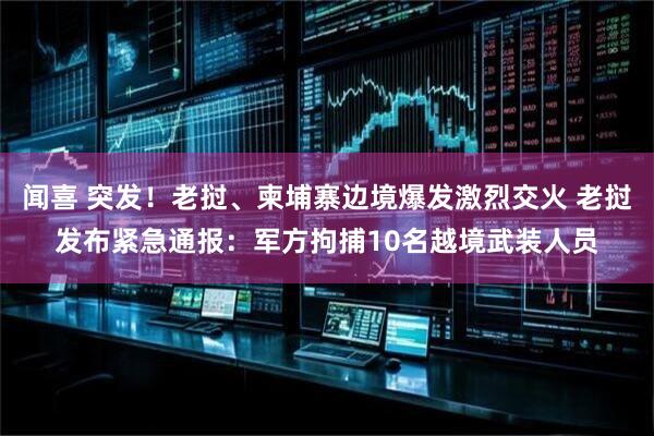 闻喜 突发！老挝、柬埔寨边境爆发激烈交火 老挝发布紧急通报：军方拘捕10名越境武装人员