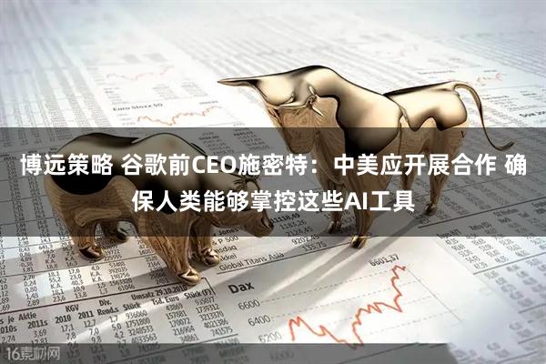 博远策略 谷歌前CEO施密特：中美应开展合作 确保人类能够掌控这些AI工具