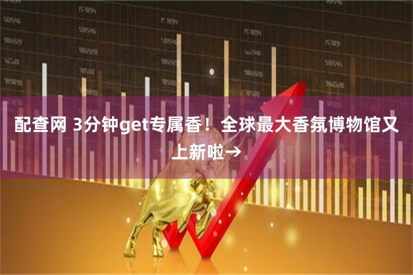 配查网 3分钟get专属香！全球最大香氛博物馆又上新啦→
