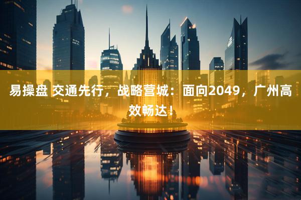 易操盘 交通先行，战略营城：面向2049，广州高效畅达！