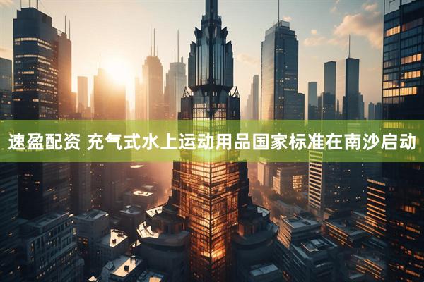 速盈配资 充气式水上运动用品国家标准在南沙启动