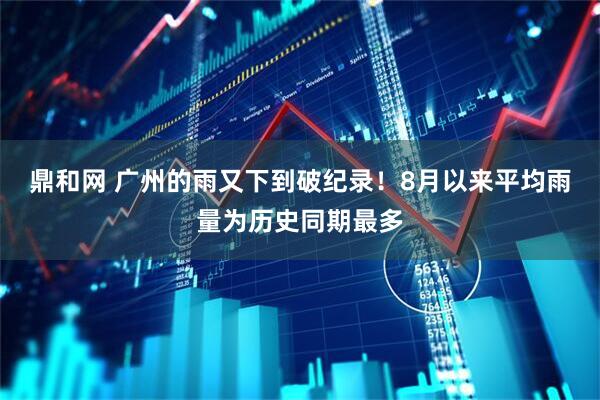 鼎和网 广州的雨又下到破纪录！8月以来平均雨量为历史同期最多
