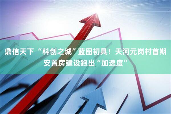 鼎信天下 “科创之城”蓝图初具！天河元岗村首期安置房建设跑出“加速度”