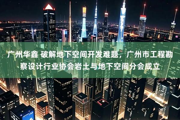 广州华鑫 破解地下空间开发难题，广州市工程勘察设计行业协会岩土与地下空间分会成立