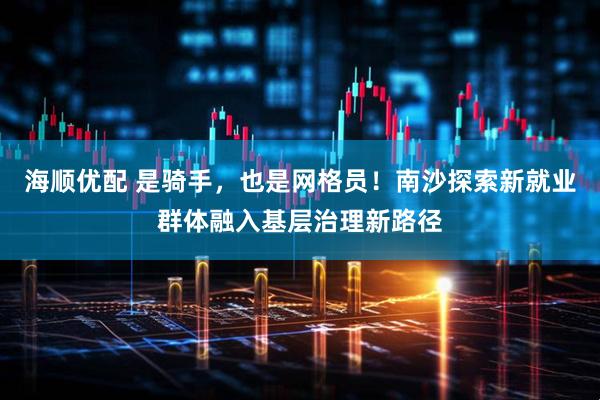 海顺优配 是骑手，也是网格员！南沙探索新就业群体融入基层治理新路径