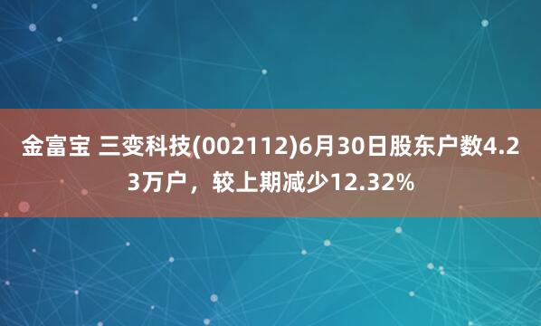 金富宝 三变科技(002112)6月30日股东户数4.23万户，较上期减少12.32%