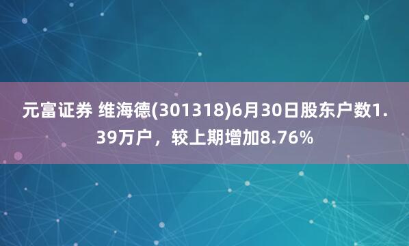 元富证券 维海德(301318)6月30日股东户数1.39万户，较上期增加8.76%