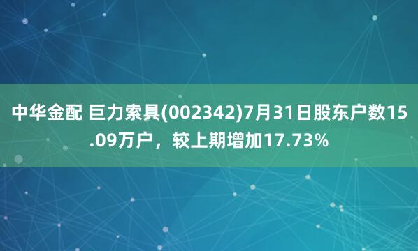 中华金配 巨力索具(002342)7月31日股东户数15.09万户，较上期增加17.73%