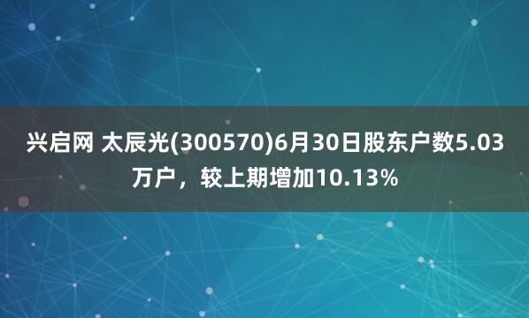 兴启网 太辰光(300570)6月30日股东户数5.03万户，较上期增加10.13%
