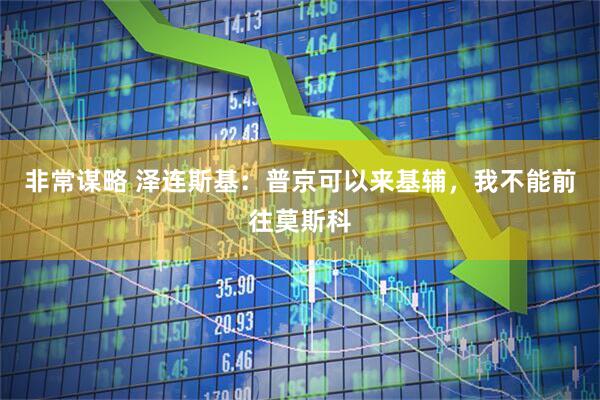 非常谋略 泽连斯基：普京可以来基辅，我不能前往莫斯科