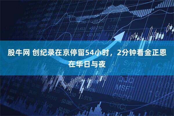 股牛网 创纪录在京停留54小时，2分钟看金正恩在华日与夜