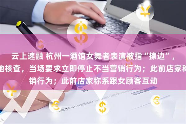云上速融 杭州一酒馆女舞者表演被指“擦边”，官方通报：已实地核查，当场要求立即停止不当营销行为；此前店家称系跟女顾客互动