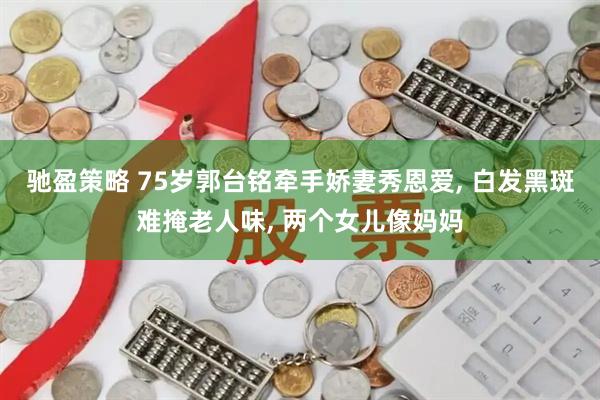 驰盈策略 75岁郭台铭牵手娇妻秀恩爱, 白发黑斑难掩老人味, 两个女儿像妈妈