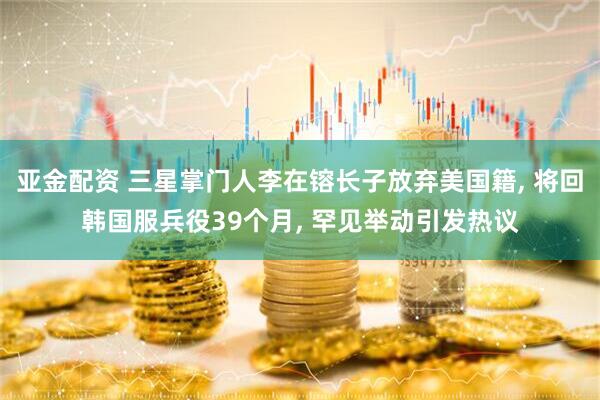 亚金配资 三星掌门人李在镕长子放弃美国籍, 将回韩国服兵役39个月, 罕见举动引发热议