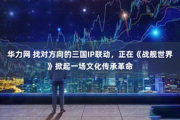 华力网 找对方向的三国IP联动，正在《战舰世界》掀起一场文化传承革命