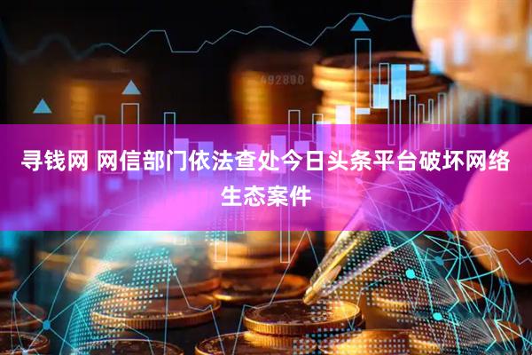 寻钱网 网信部门依法查处今日头条平台破坏网络生态案件