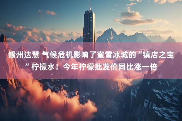 赣州达慧 气候危机影响了蜜雪冰城的“镇店之宝”柠檬水！今年柠檬批发价同比涨一倍