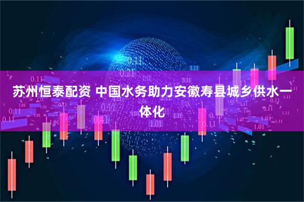 苏州恒泰配资 中国水务助力安徽寿县城乡供水一体化