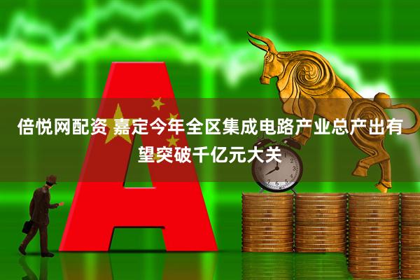 倍悦网配资 嘉定今年全区集成电路产业总产出有望突破千亿元大关