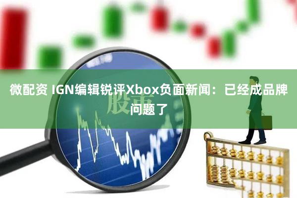 微配资 IGN编辑锐评Xbox负面新闻：已经成品牌问题了